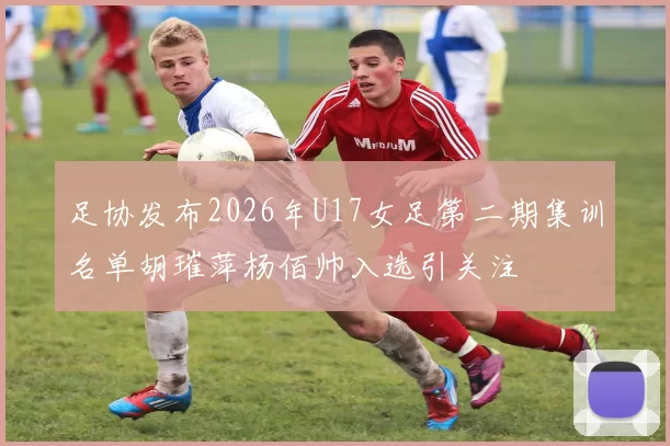 足协发布2026年U17女足第二期集训名单胡璀萍杨佰帅入选引关注