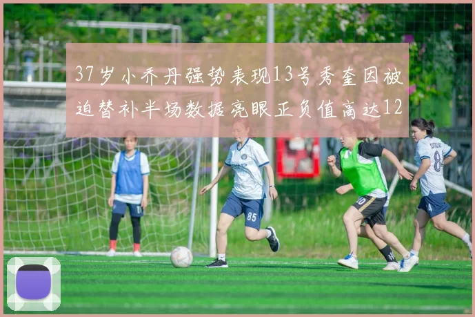 37岁小乔丹强势表现13号秀奎因被迫替补半场数据亮眼正负值高达12
