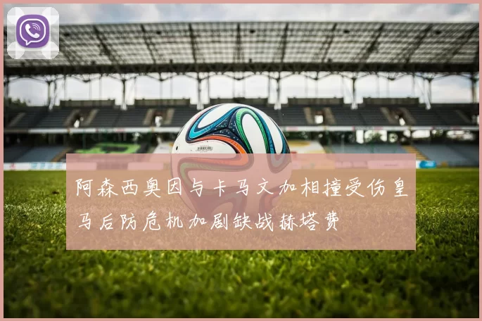 阿森西奥因与卡马文加相撞受伤皇马后防危机加剧缺战赫塔费