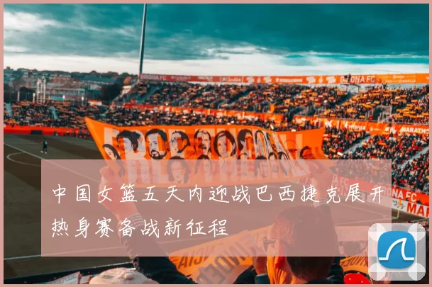 中国女篮五天内迎战巴西捷克展开热身赛备战新征程