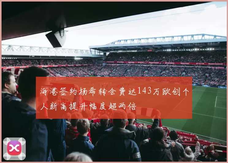 海港签约杨希转会费达143万欧创个人新高提升幅度超两倍