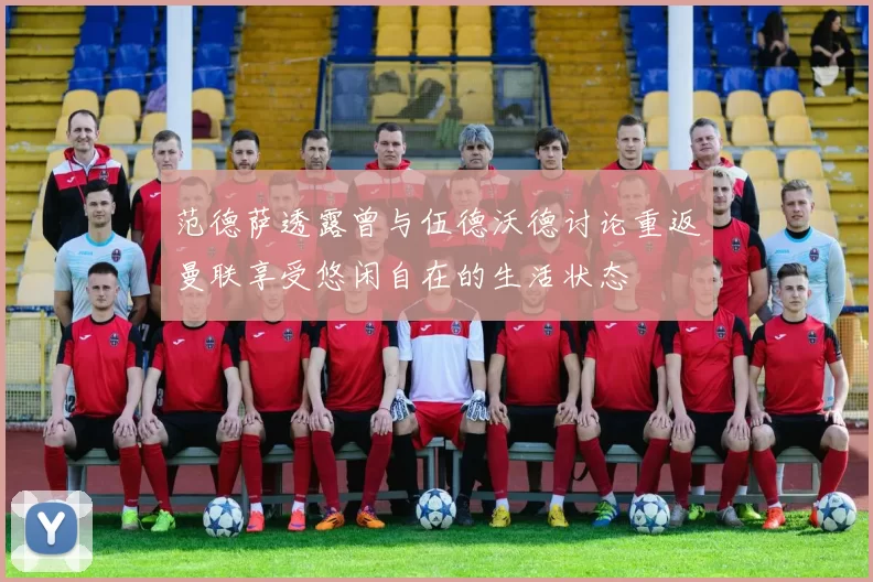 范德萨透露曾与伍德沃德讨论重返曼联享受悠闲自在的生活状态