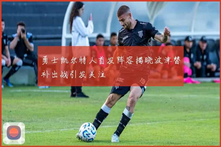 勇士凯尔特人首发阵容揭晓波津替补出战引发关注