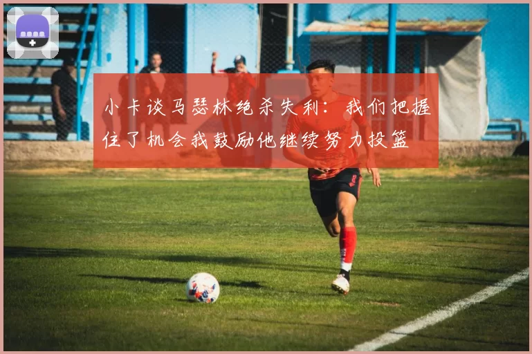 小卡谈马瑟林绝杀失利：我们把握住了机会我鼓励他继续努力投篮