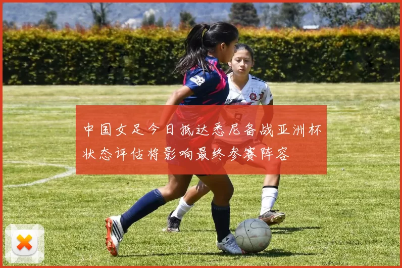 中国女足今日抵达悉尼备战亚洲杯状态评估将影响最终参赛阵容