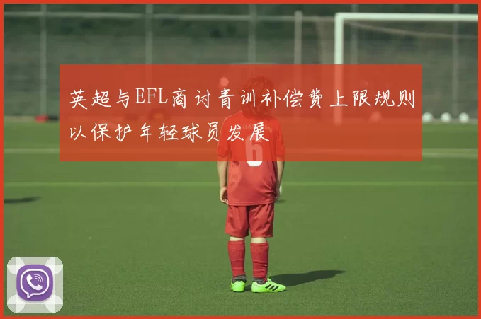 英超与EFL商讨青训补偿费上限规则以保护年轻球员发展