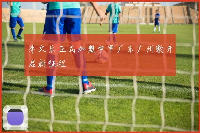 李文乐正式加盟中甲广东广州豹开启新征程