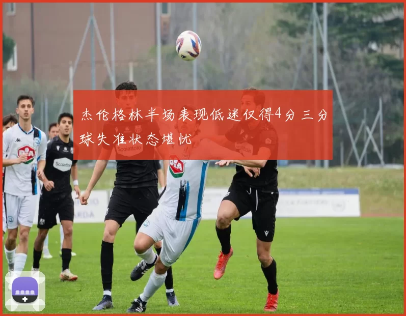 杰伦格林半场表现低迷仅得4分三分球失准状态堪忧