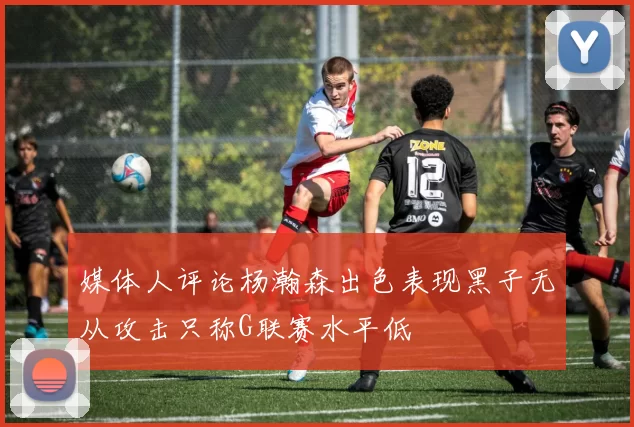媒体人评论杨瀚森出色表现黑子无从攻击只称G联赛水平低
