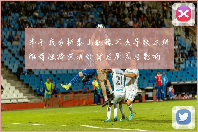 李平康分析泰山犹豫不决导致本科维奇选择深圳的背后原因与影响