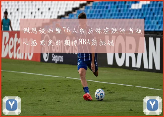 佩恩谈加盟76人经历称在欧洲当核心感觉良好期待NBA新挑战