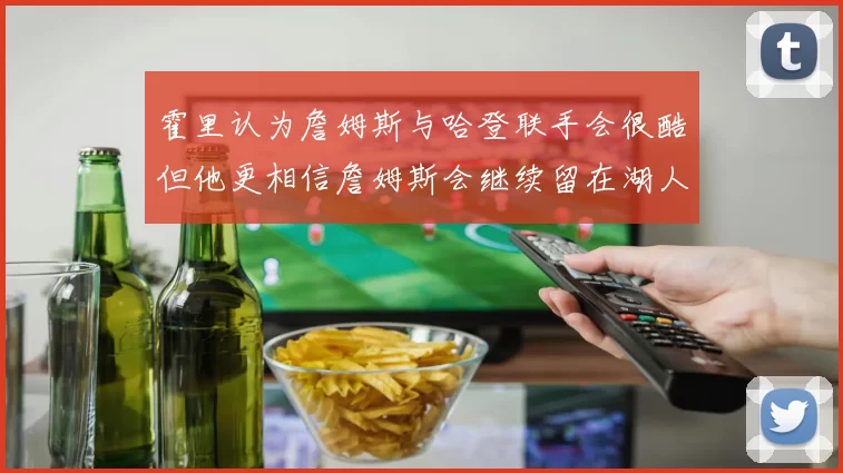霍里认为詹姆斯与哈登联手会很酷但他更相信詹姆斯会继续留在湖人