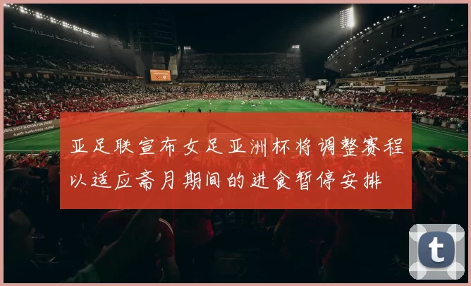 亚足联宣布女足亚洲杯将调整赛程以适应斋月期间的进食暂停安排