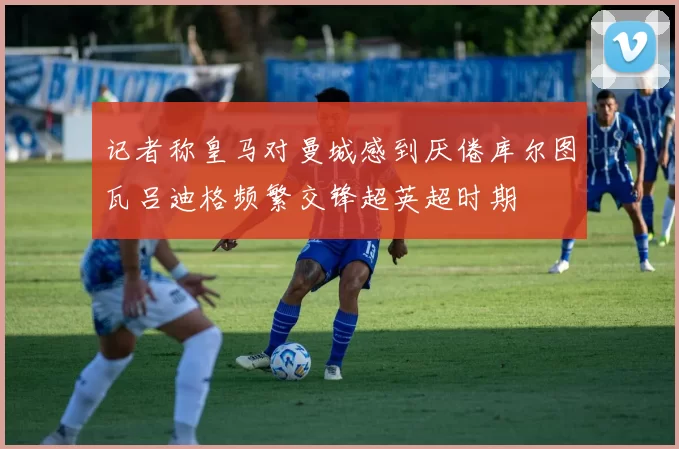 记者称皇马对曼城感到厌倦库尔图瓦吕迪格频繁交锋超英超时期
