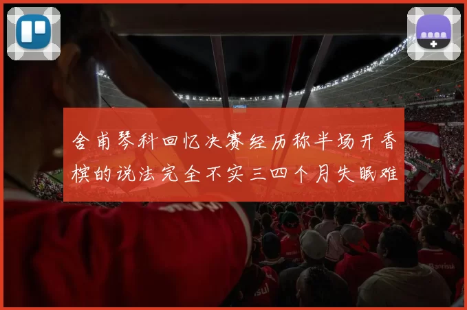 舍甫琴科回忆决赛经历称半场开香槟的说法完全不实三四个月失眠难以释怀