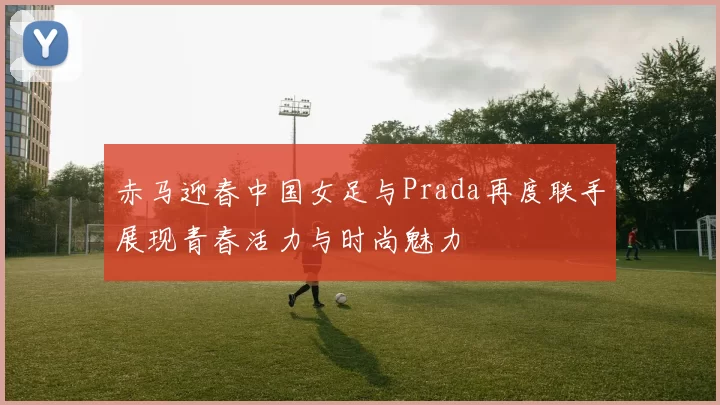 赤马迎春中国女足与Prada再度联手展现青春活力与时尚魅力