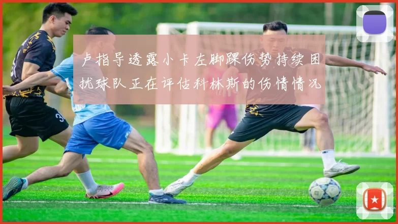 卢指导透露小卡左脚踝伤势持续困扰球队正在评估科林斯的伤情情况