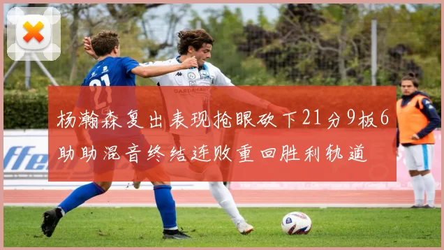 杨瀚森复出表现抢眼砍下21分9板6助助混音终结连败重回胜利轨道