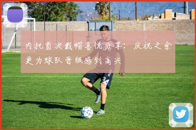 内托首次戴帽喜悦分享：庆祝之余更为球队晋级感到高兴